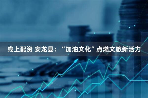 线上配资 安龙县：“加油文化”点燃文旅新活力