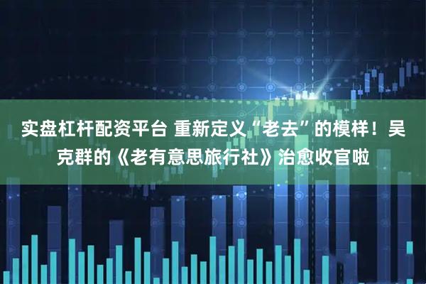 实盘杠杆配资平台 重新定义“老去”的模样！吴克群的《老有意思旅行社》治愈收官啦