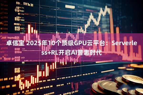 卓信宝 2025年10个顶级GPU云平台：Serverless+RL开启AI普惠时代