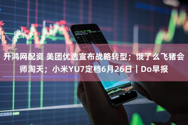 升鸿网配资 美团优选宣布战略转型；饿了么飞猪会师淘天；小米YU7定档6月26日｜Do早报