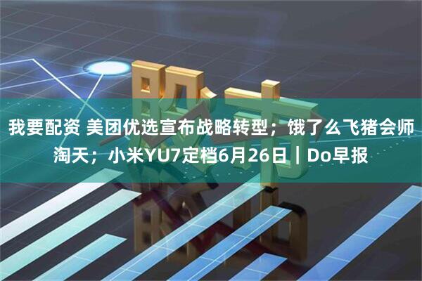 我要配资 美团优选宣布战略转型；饿了么飞猪会师淘天；小米YU7定档6月26日｜Do早报