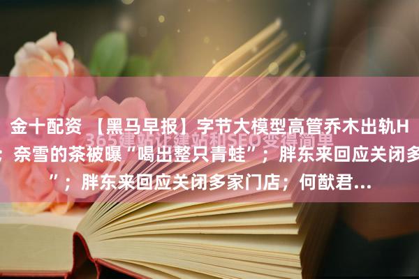 金十配资 【黑马早报】字节大模型高管乔木出轨HRBP处理结果公布；奈雪的茶被曝“喝出整只青蛙”；胖东来回应关闭多家门店；何猷君...