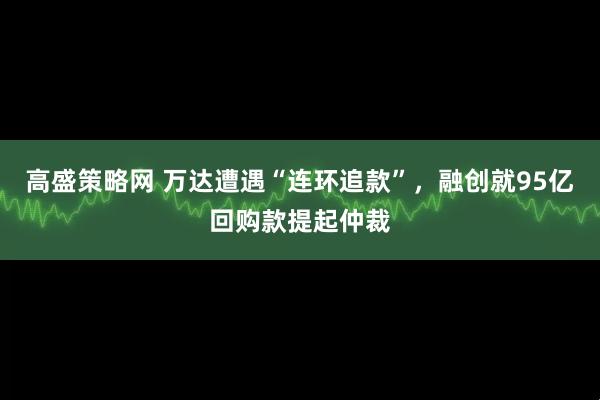 高盛策略网 万达遭遇“连环追款”，融创就95亿回购款提起仲裁