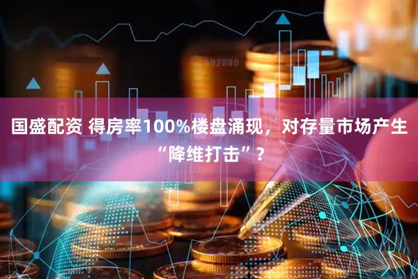 国盛配资 得房率100%楼盘涌现，对存量市场产生“降维打击”？