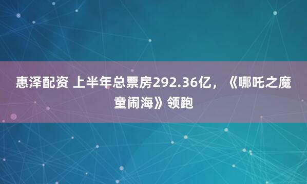 惠泽配资 上半年总票房292.36亿，《哪吒之魔童闹海》领跑