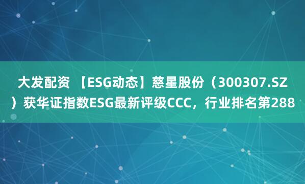 大发配资 【ESG动态】慈星股份（300307.SZ）获华证指数ESG最新评级CCC，行业排名第288