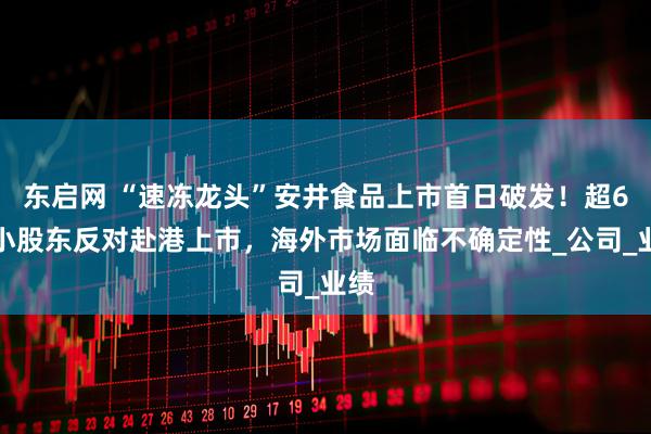 东启网 “速冻龙头”安井食品上市首日破发！超6成小股东反对赴港上市，海外市场面临不确定性_公司_业绩