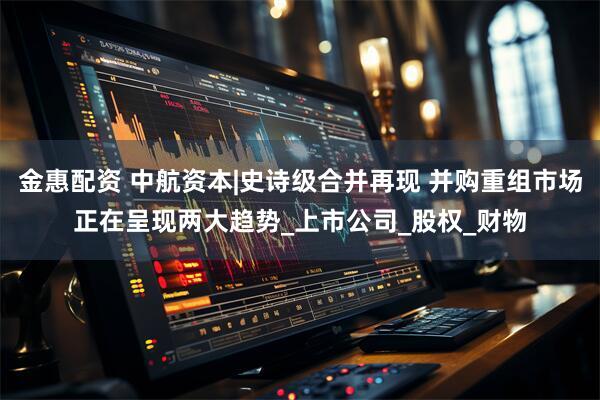 金惠配资 中航资本|史诗级合并再现 并购重组市场正在呈现两大趋势_上市公司_股权_财物