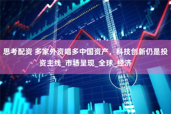 思考配资 多家外资唱多中国资产，科技创新仍是投资主线_市场呈现_全球_经济