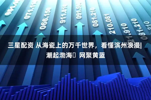 三星配资 从海瓷上的万千世界，看懂滨州浪漫| 潮起渤海・网聚黄蓝