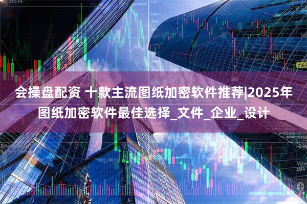 会操盘配资 十款主流图纸加密软件推荐|2025年图纸加密软件最佳选择_文件_企业_设计