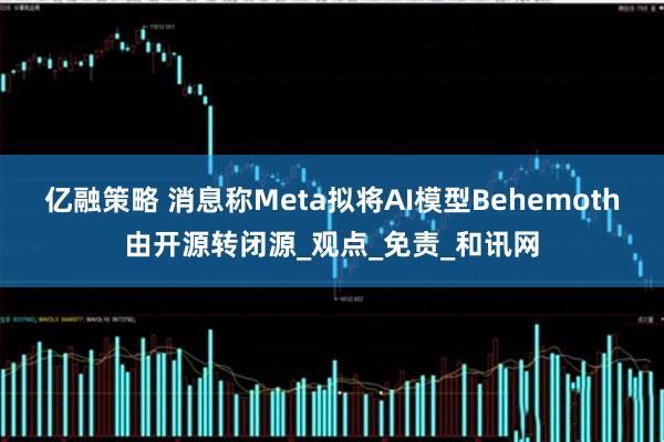 亿融策略 消息称Meta拟将AI模型Behemoth由开源转闭源_观点_免责_和讯网