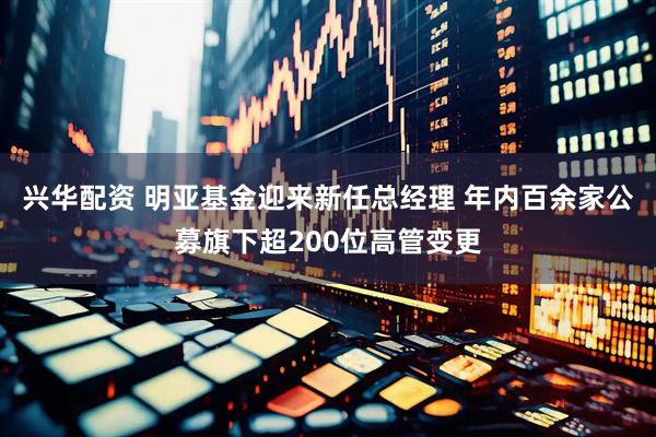 兴华配资 明亚基金迎来新任总经理 年内百余家公募旗下超200位高管变更