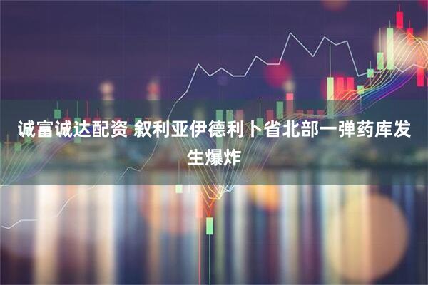 诚富诚达配资 叙利亚伊德利卜省北部一弹药库发生爆炸