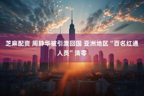 芝麻配资 周静华被引渡回国 亚洲地区“百名红通人员”清零