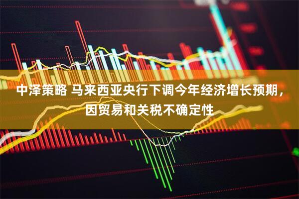 中泽策略 马来西亚央行下调今年经济增长预期，因贸易和关税不确定性