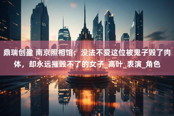 鼎瑞创盈 南京照相馆：没法不爱这位被鬼子毁了肉体，却永远摧毁不了的女子_高叶_表演_角色