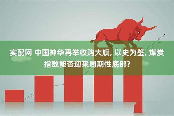 实配网 中国神华再举收购大旗, 以史为鉴, 煤炭指数能否迎来周期性底部?