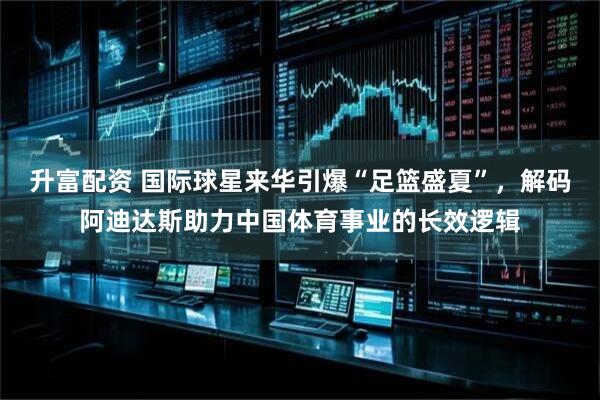 升富配资 国际球星来华引爆“足篮盛夏”，解码阿迪达斯助力中国体育事业的长效逻辑