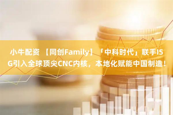 小牛配资 【同创Family】「中科时代」联手ISG引入全球顶尖CNC内核，本地化赋能中国制造！