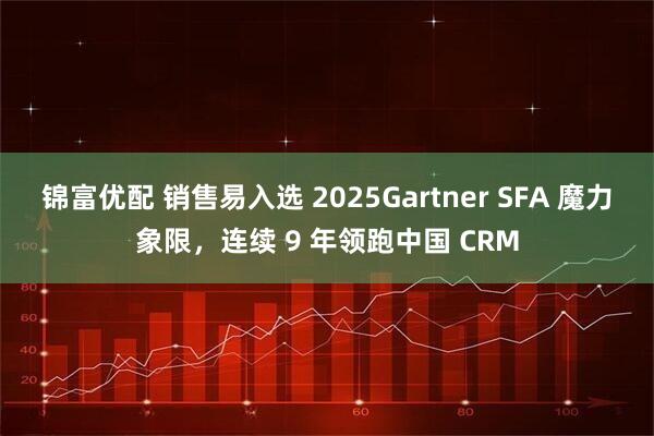 锦富优配 销售易入选 2025Gartner SFA 魔力象限，连续 9 年领跑中国 CRM
